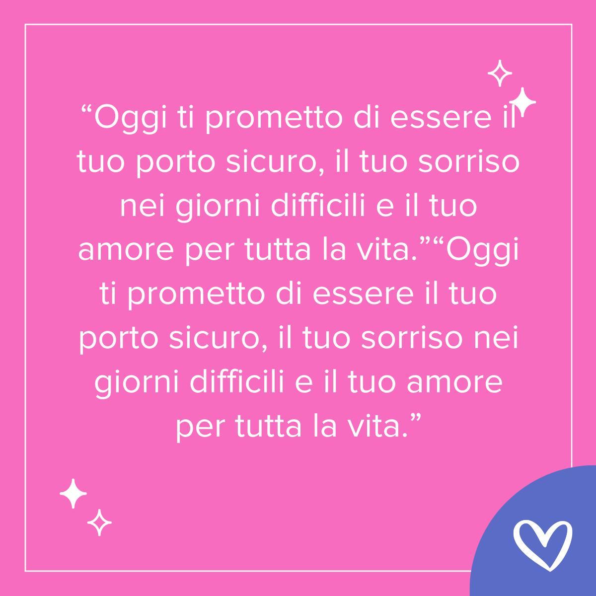 Frase per la promessa di matrimonio Oggi ti prometto di essere il tuo porto sicuro, il tuo sorriso nei giorni difficili e il tuo amore per tutta la vita.”